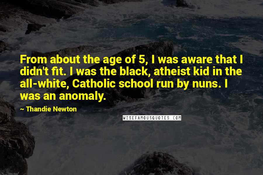 Thandie Newton Quotes: From about the age of 5, I was aware that I didn't fit. I was the black, atheist kid in the all-white, Catholic school run by nuns. I was an anomaly.