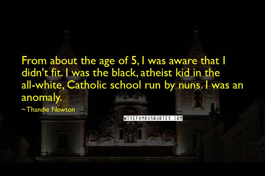 Thandie Newton Quotes: From about the age of 5, I was aware that I didn't fit. I was the black, atheist kid in the all-white, Catholic school run by nuns. I was an anomaly.