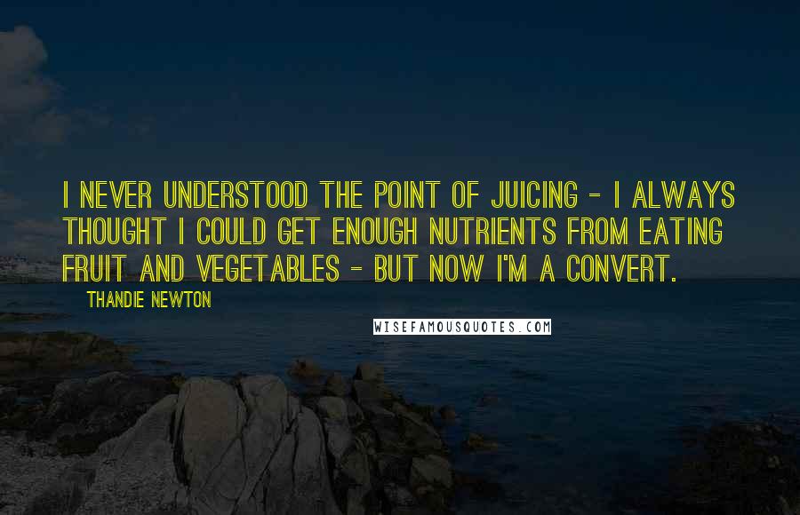 Thandie Newton Quotes: I never understood the point of juicing - I always thought I could get enough nutrients from eating fruit and vegetables - but now I'm a convert.