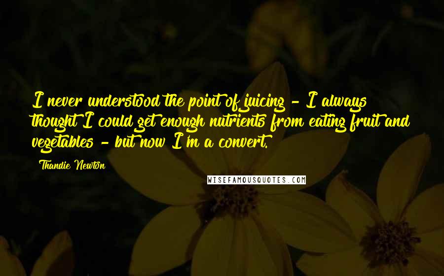 Thandie Newton Quotes: I never understood the point of juicing - I always thought I could get enough nutrients from eating fruit and vegetables - but now I'm a convert.