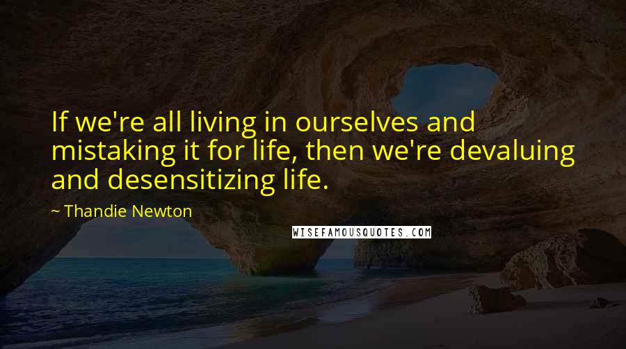 Thandie Newton Quotes: If we're all living in ourselves and mistaking it for life, then we're devaluing and desensitizing life.