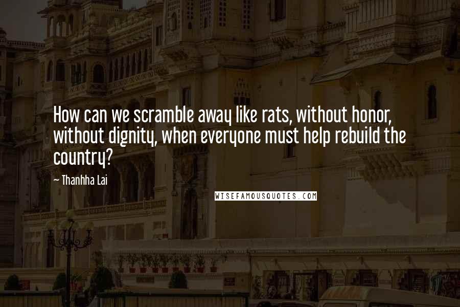 Thanhha Lai Quotes: How can we scramble away like rats, without honor, without dignity, when everyone must help rebuild the country?
