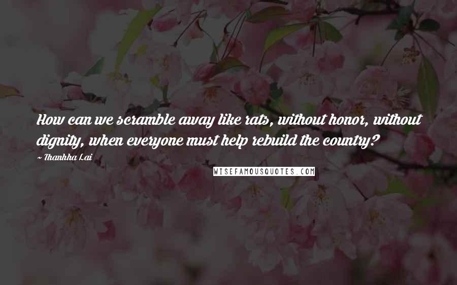 Thanhha Lai Quotes: How can we scramble away like rats, without honor, without dignity, when everyone must help rebuild the country?