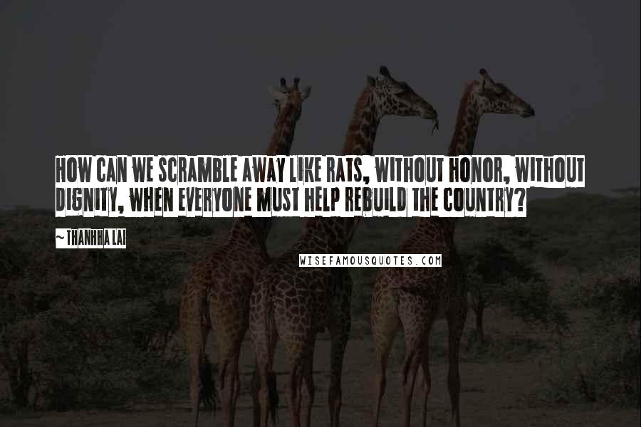 Thanhha Lai Quotes: How can we scramble away like rats, without honor, without dignity, when everyone must help rebuild the country?