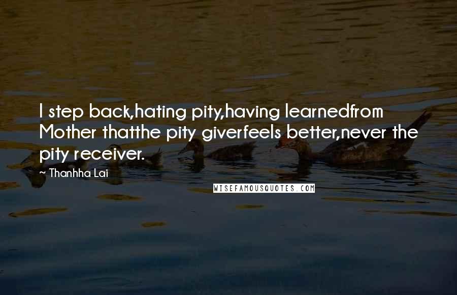 Thanhha Lai Quotes: I step back,hating pity,having learnedfrom Mother thatthe pity giverfeels better,never the pity receiver.