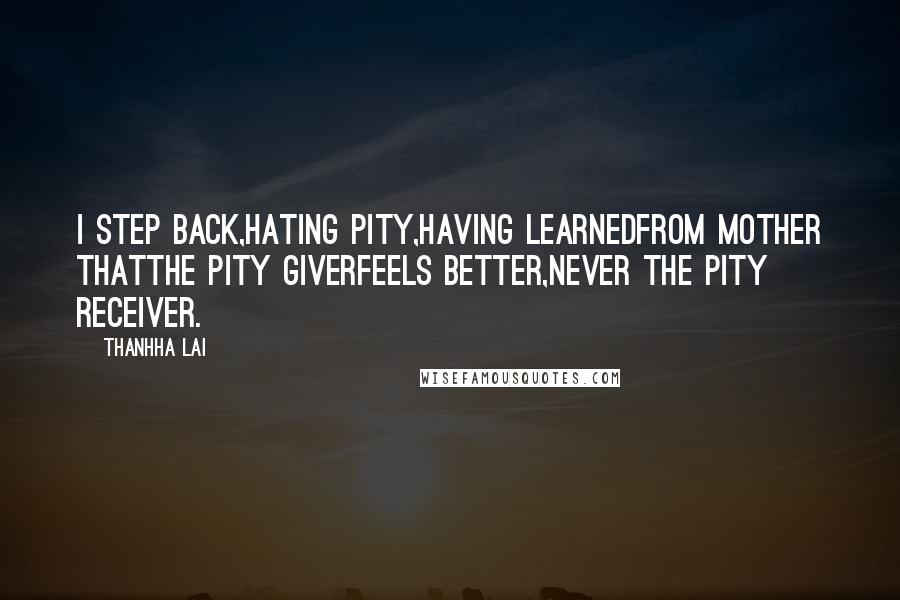 Thanhha Lai Quotes: I step back,hating pity,having learnedfrom Mother thatthe pity giverfeels better,never the pity receiver.