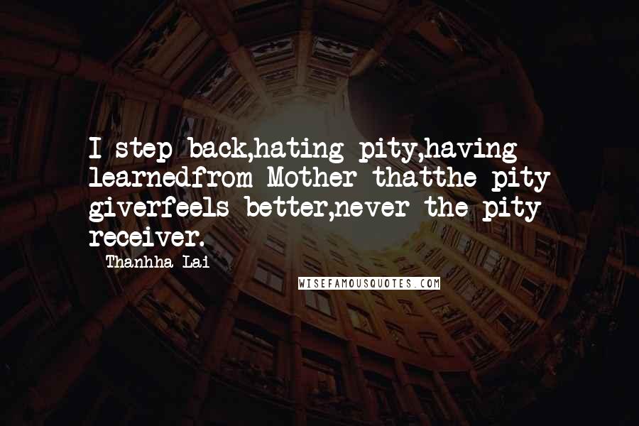Thanhha Lai Quotes: I step back,hating pity,having learnedfrom Mother thatthe pity giverfeels better,never the pity receiver.