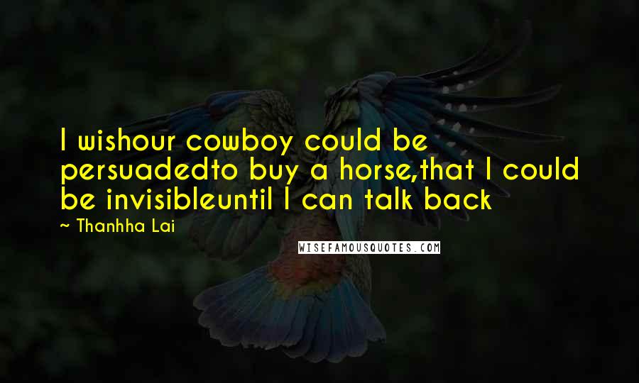 Thanhha Lai Quotes: I wishour cowboy could be persuadedto buy a horse,that I could be invisibleuntil I can talk back
