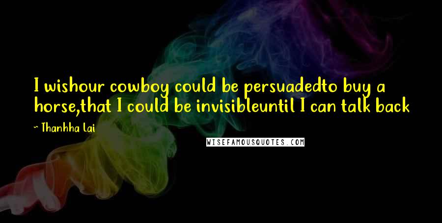 Thanhha Lai Quotes: I wishour cowboy could be persuadedto buy a horse,that I could be invisibleuntil I can talk back