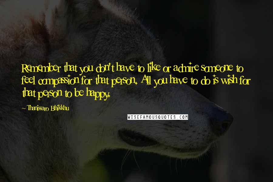 Thanissaro Bhikkhu Quotes: Remember that you don't have to like or admire someone to feel compassion for that person. All you have to do is wish for that person to be happy.