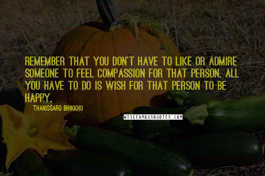 Thanissaro Bhikkhu Quotes: Remember that you don't have to like or admire someone to feel compassion for that person. All you have to do is wish for that person to be happy.