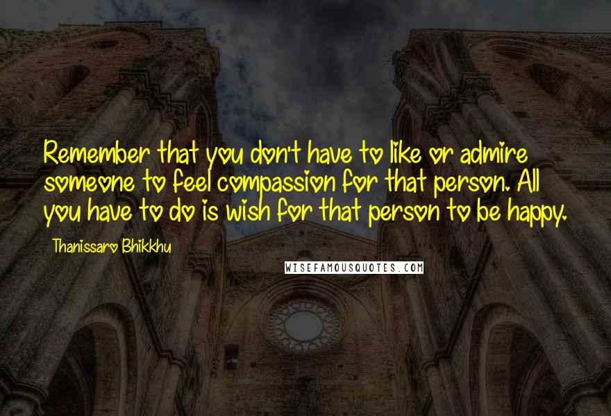 Thanissaro Bhikkhu Quotes: Remember that you don't have to like or admire someone to feel compassion for that person. All you have to do is wish for that person to be happy.