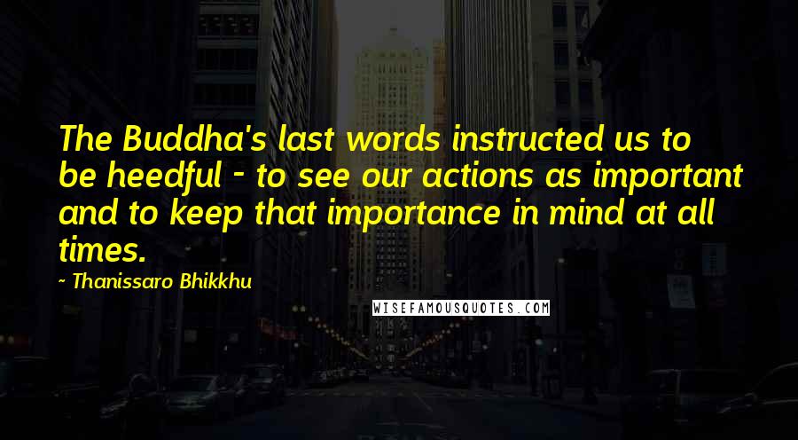 Thanissaro Bhikkhu Quotes: The Buddha's last words instructed us to be heedful - to see our actions as important and to keep that importance in mind at all times.