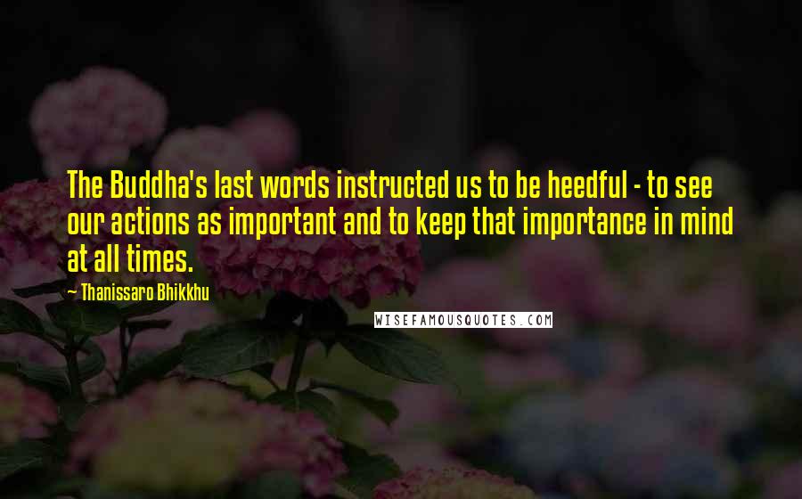 Thanissaro Bhikkhu Quotes: The Buddha's last words instructed us to be heedful - to see our actions as important and to keep that importance in mind at all times.