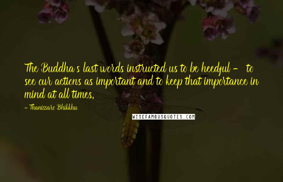 Thanissaro Bhikkhu Quotes: The Buddha's last words instructed us to be heedful - to see our actions as important and to keep that importance in mind at all times.