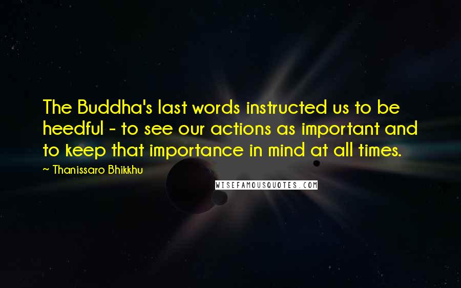 Thanissaro Bhikkhu Quotes: The Buddha's last words instructed us to be heedful - to see our actions as important and to keep that importance in mind at all times.