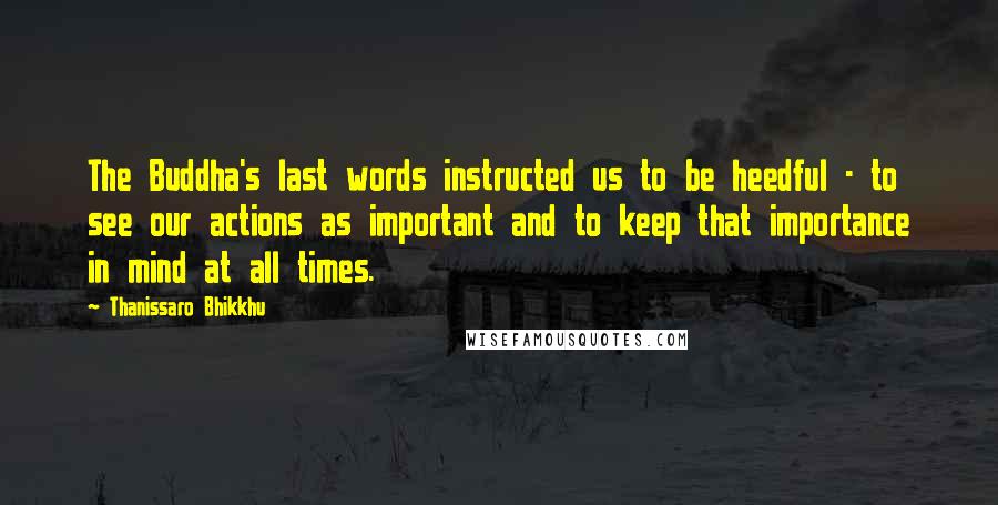 Thanissaro Bhikkhu Quotes: The Buddha's last words instructed us to be heedful - to see our actions as important and to keep that importance in mind at all times.