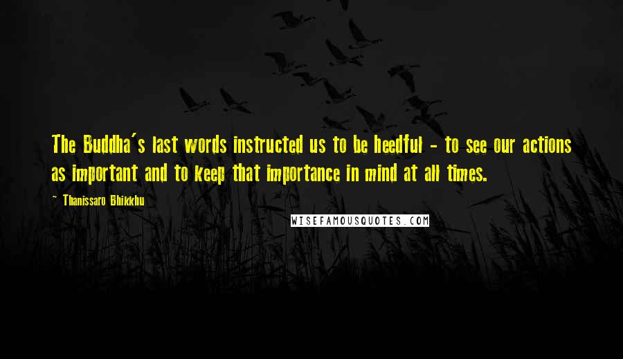 Thanissaro Bhikkhu Quotes: The Buddha's last words instructed us to be heedful - to see our actions as important and to keep that importance in mind at all times.