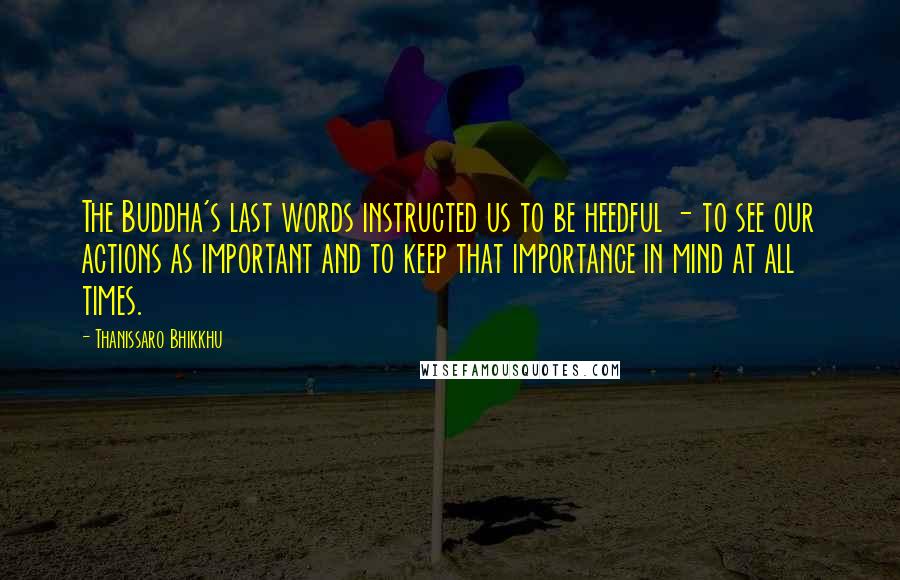 Thanissaro Bhikkhu Quotes: The Buddha's last words instructed us to be heedful - to see our actions as important and to keep that importance in mind at all times.