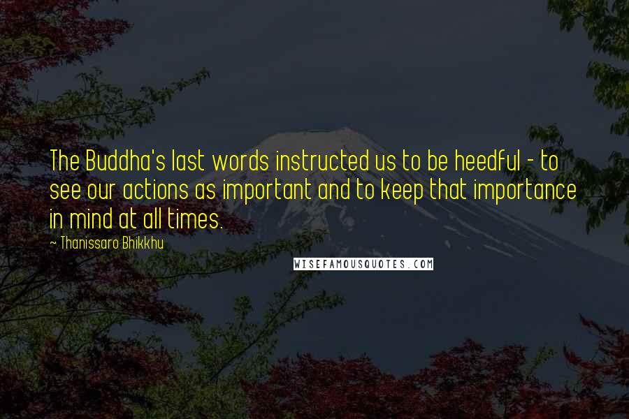 Thanissaro Bhikkhu Quotes: The Buddha's last words instructed us to be heedful - to see our actions as important and to keep that importance in mind at all times.