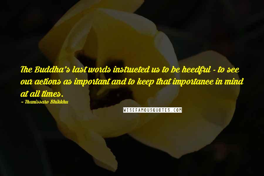 Thanissaro Bhikkhu Quotes: The Buddha's last words instructed us to be heedful - to see our actions as important and to keep that importance in mind at all times.