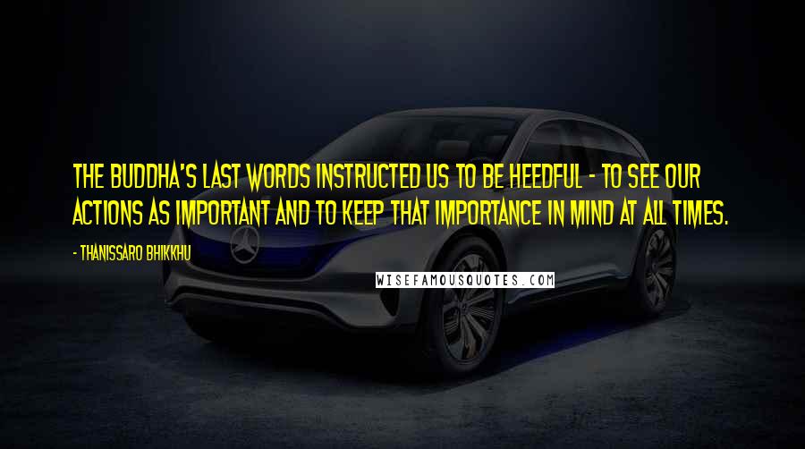Thanissaro Bhikkhu Quotes: The Buddha's last words instructed us to be heedful - to see our actions as important and to keep that importance in mind at all times.