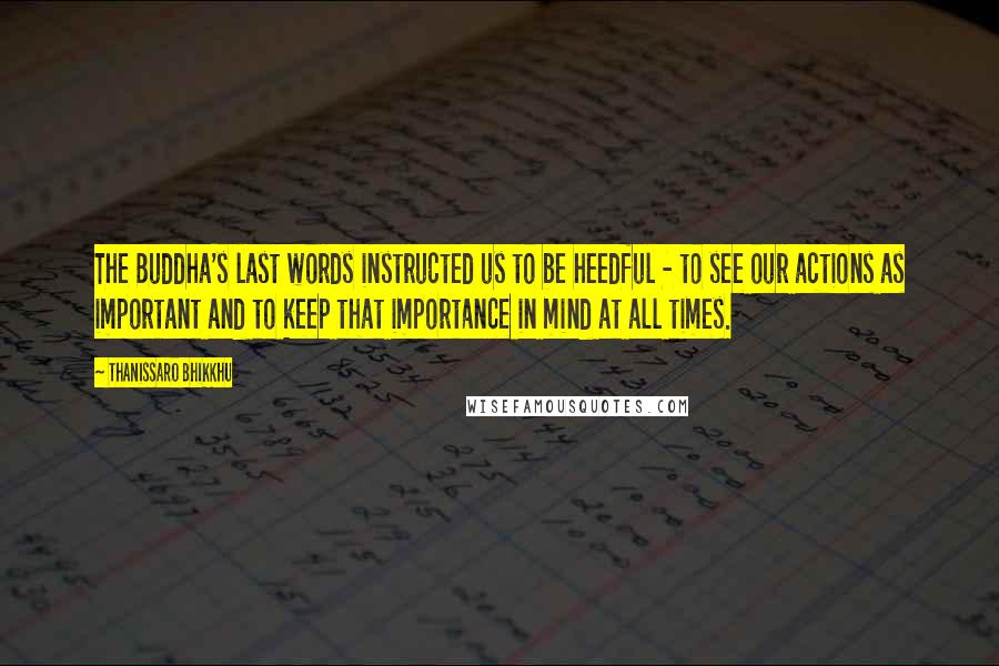 Thanissaro Bhikkhu Quotes: The Buddha's last words instructed us to be heedful - to see our actions as important and to keep that importance in mind at all times.