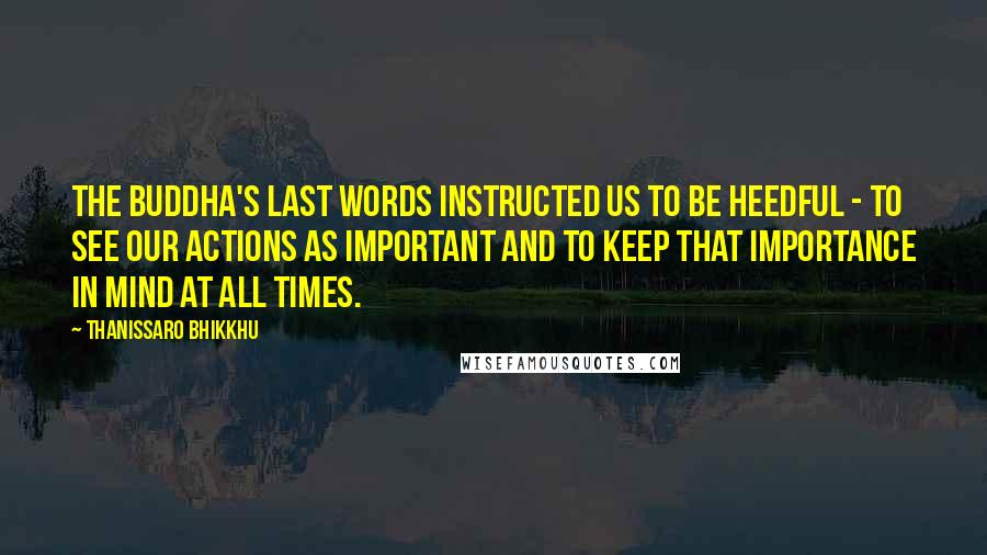 Thanissaro Bhikkhu Quotes: The Buddha's last words instructed us to be heedful - to see our actions as important and to keep that importance in mind at all times.