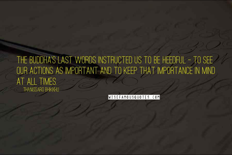 Thanissaro Bhikkhu Quotes: The Buddha's last words instructed us to be heedful - to see our actions as important and to keep that importance in mind at all times.