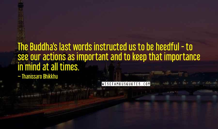 Thanissaro Bhikkhu Quotes: The Buddha's last words instructed us to be heedful - to see our actions as important and to keep that importance in mind at all times.