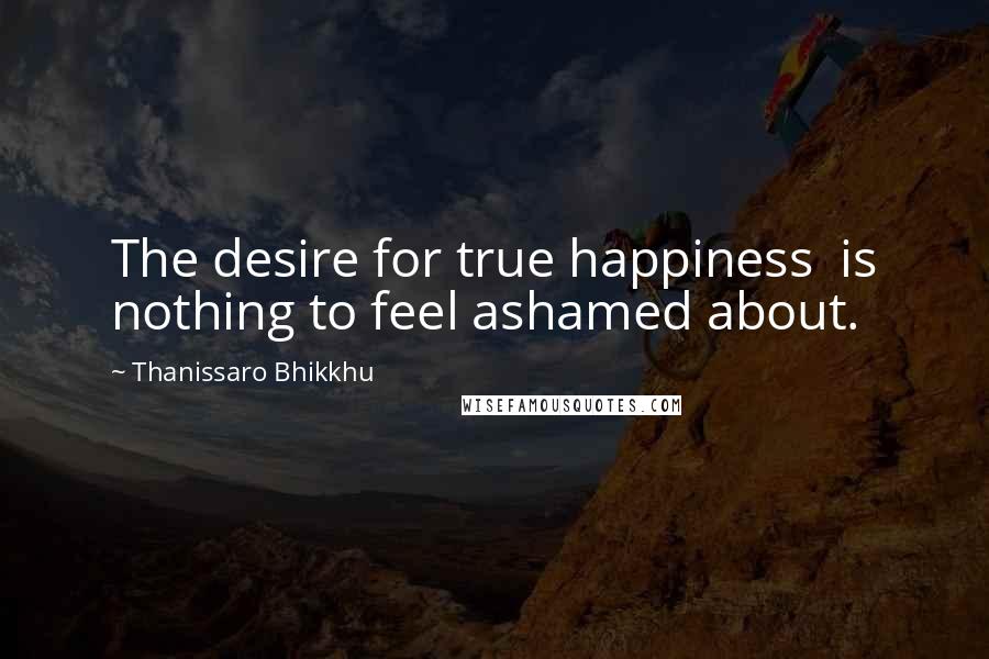 Thanissaro Bhikkhu Quotes: The desire for true happiness is nothing to feel ashamed about.