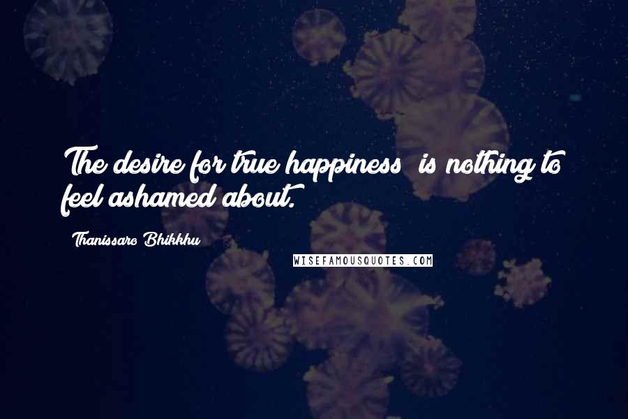 Thanissaro Bhikkhu Quotes: The desire for true happiness is nothing to feel ashamed about.