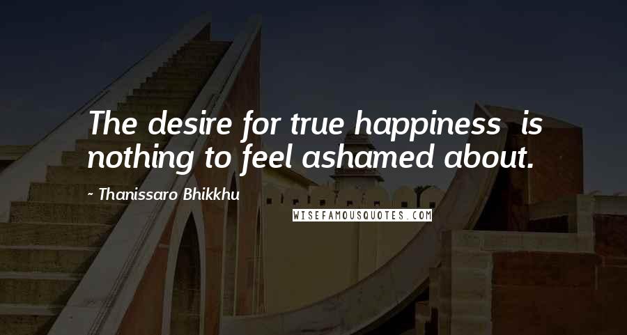 Thanissaro Bhikkhu Quotes: The desire for true happiness is nothing to feel ashamed about.