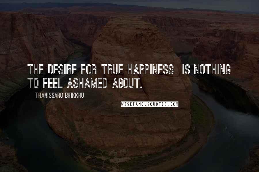 Thanissaro Bhikkhu Quotes: The desire for true happiness is nothing to feel ashamed about.