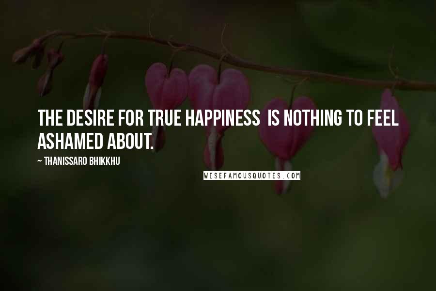 Thanissaro Bhikkhu Quotes: The desire for true happiness is nothing to feel ashamed about.
