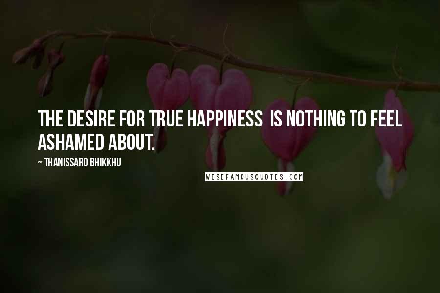 Thanissaro Bhikkhu Quotes: The desire for true happiness  is nothing to feel ashamed about.