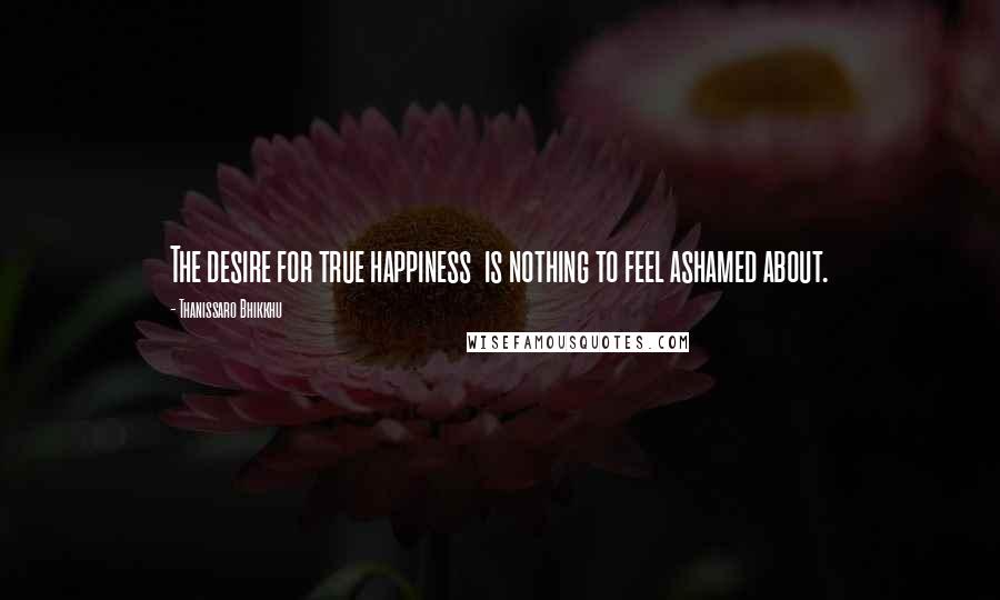 Thanissaro Bhikkhu Quotes: The desire for true happiness is nothing to feel ashamed about.
