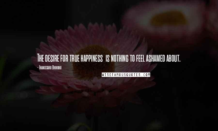 Thanissaro Bhikkhu Quotes: The desire for true happiness  is nothing to feel ashamed about.