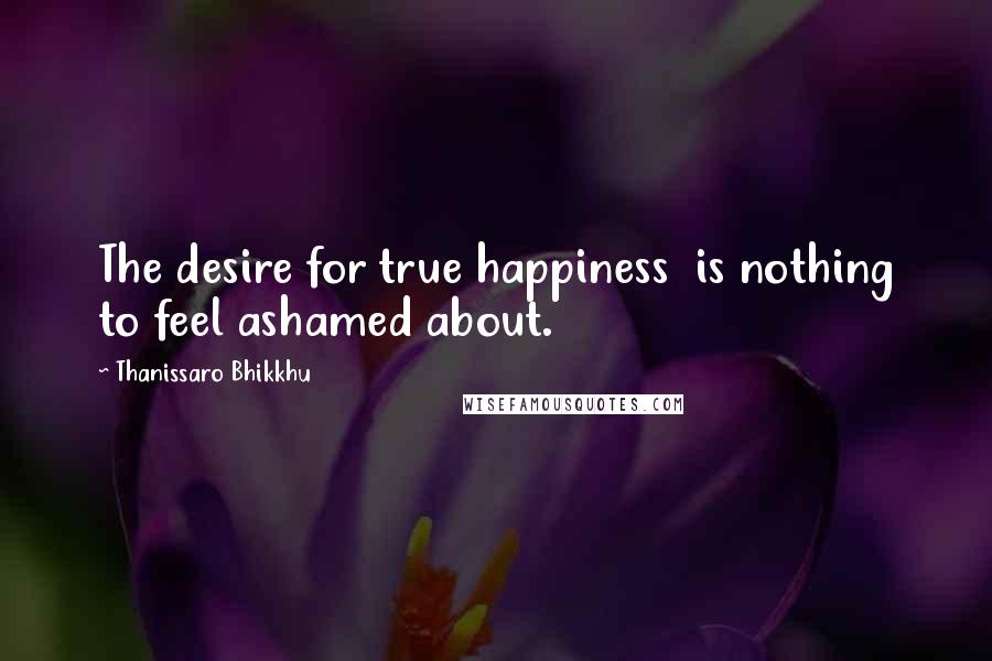 Thanissaro Bhikkhu Quotes: The desire for true happiness is nothing to feel ashamed about.