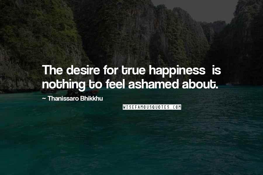 Thanissaro Bhikkhu Quotes: The desire for true happiness is nothing to feel ashamed about.
