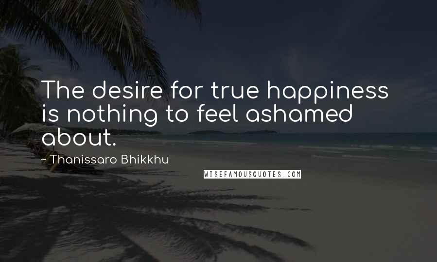 Thanissaro Bhikkhu Quotes: The desire for true happiness is nothing to feel ashamed about.
