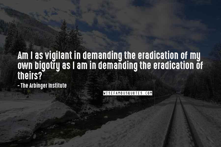 The Arbinger Institute Quotes: Am I as vigilant in demanding the eradication of my own bigotry as I am in demanding the eradication of theirs?