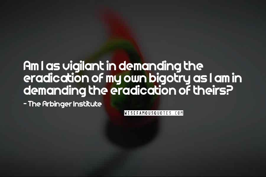 The Arbinger Institute Quotes: Am I as vigilant in demanding the eradication of my own bigotry as I am in demanding the eradication of theirs?