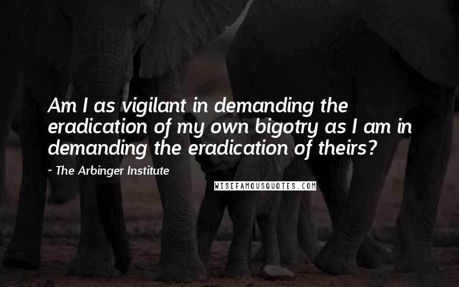 The Arbinger Institute Quotes: Am I as vigilant in demanding the eradication of my own bigotry as I am in demanding the eradication of theirs?