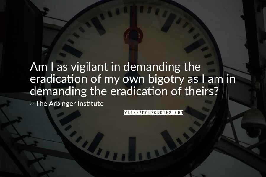 The Arbinger Institute Quotes: Am I as vigilant in demanding the eradication of my own bigotry as I am in demanding the eradication of theirs?