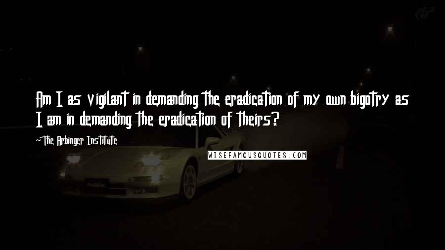 The Arbinger Institute Quotes: Am I as vigilant in demanding the eradication of my own bigotry as I am in demanding the eradication of theirs?