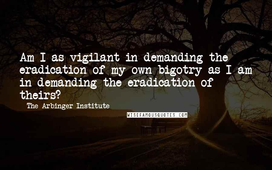 The Arbinger Institute Quotes: Am I as vigilant in demanding the eradication of my own bigotry as I am in demanding the eradication of theirs?