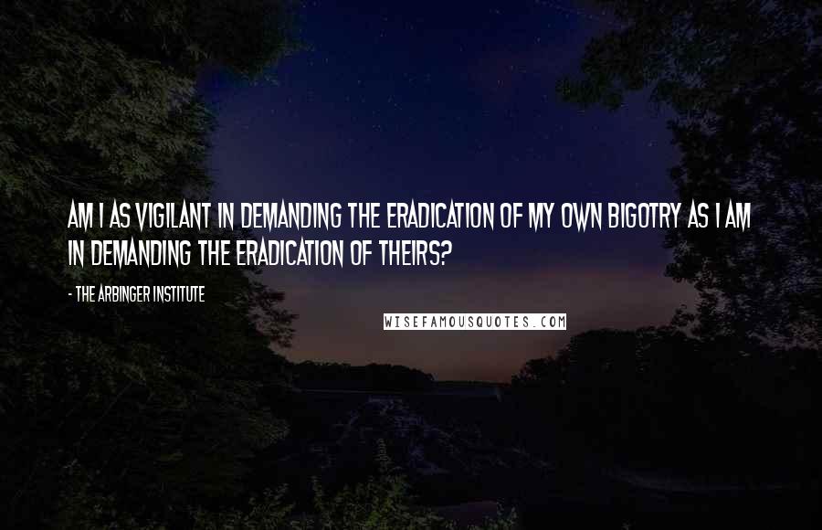 The Arbinger Institute Quotes: Am I as vigilant in demanding the eradication of my own bigotry as I am in demanding the eradication of theirs?