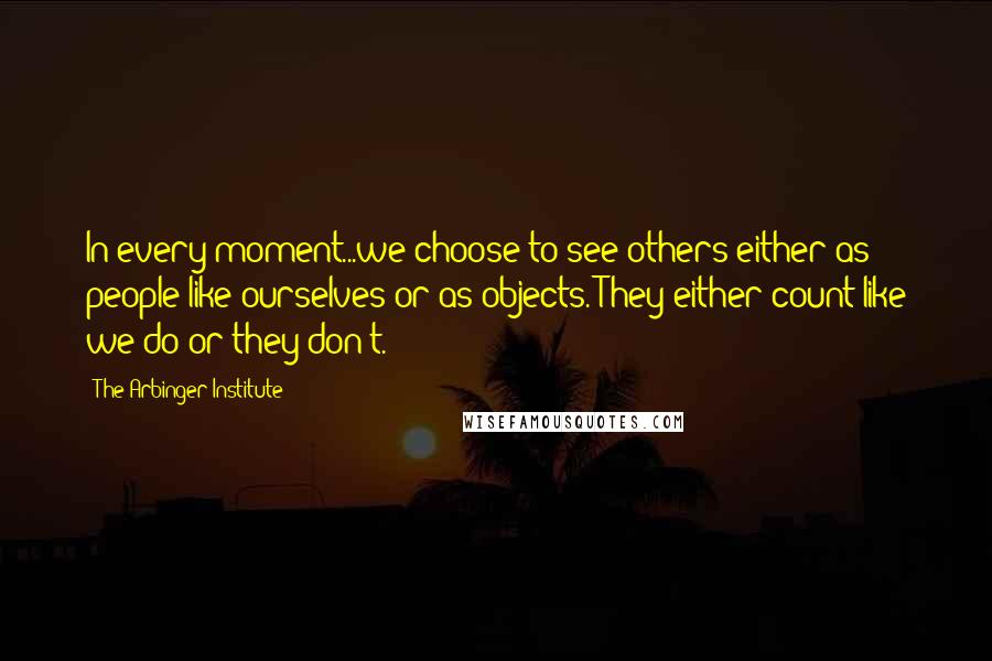 The Arbinger Institute Quotes: In every moment...we choose to see others either as people like ourselves or as objects. They either count like we do or they don't.