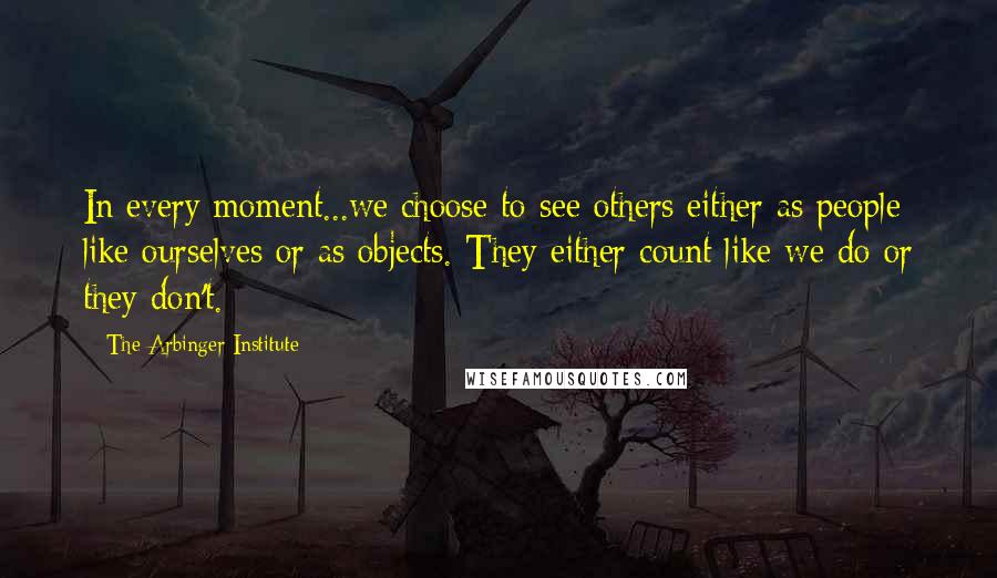 The Arbinger Institute Quotes: In every moment...we choose to see others either as people like ourselves or as objects. They either count like we do or they don't.